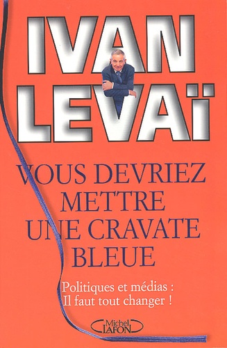 Ivan Levaï - Vous Devriez Mettre Une Cravate Bleue. Politiques Et Medias : Il Faut Tout Changer !.
