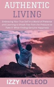 Authentic Living: Embracing Your True Self in a World of Pretense and Learning to Break Free from the Pressure to 'Fake It' While Finding Genuine Happiness