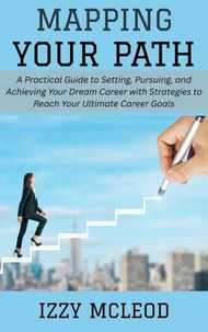 Mapping Your Path: A Practical Guide to Setting, Pursuing, and Achieving Your Dream Career with Strategies to Reach Your Ultimate Career Goals