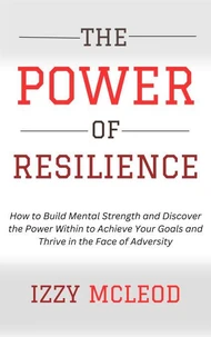 The Power of Resilience: How to Build Mental Strength and Discover the Power Within to Achieve Your Goals and Thrive in the Face of Adversity