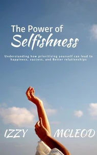 The Power of Selfishness: Understanding how prioritizing yourself can lead to happiness, success, and Better relationships