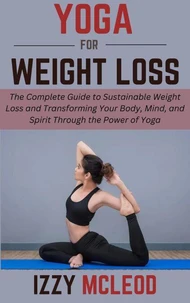 Yoga for Weight Loss: The Complete Guide to Sustainable Weight Loss and Transforming Your Body, Mind, and Spirit Through the Power of Yoga