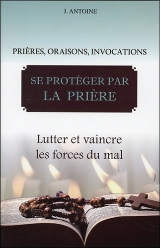 J. Antoine - Se protéger par la prière - Lutter et vaincre les forces du mal.