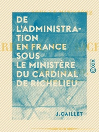 J. Caillet - De l'administration en France sous le ministère du cardinal de Richelieu.