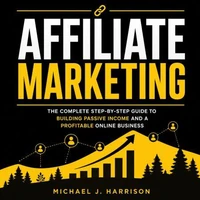 Affiliate Marketing: The Complete Step-by-step Guide to Building Passive Income and a Profitable Online Business