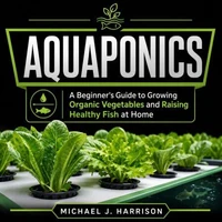 Aquaponics: A Beginner's Guide to Growing Organic Vegetables and Raising Healthy Fish at Home