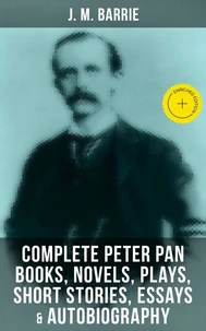 J. M. Barrie: Complete Peter Pan Books, Novels, Plays, Short Stories, Essays &amp; Autobiography