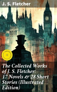 The Collected Works of J. S. Fletcher: 17 Novels &amp; 28 Short Stories (Illustrated Edition)