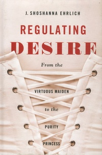 J Shoshanna Ehrlich - Regulating Desire - From the Virtuous Maiden to the Purity Princess.
