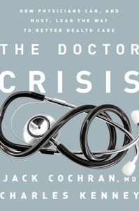 Jack Cochran et Charles C. Kenney - The Doctor Crisis - How Physicians Can, and Must, Lead the Way to Better Health Care.