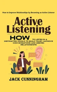 Active Listening: How to Improve Relationships by Becoming an Active Listener (How to Listen in a Distracted World to Build Trust, Improve Conversations and Deepen Relationships)