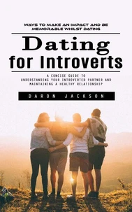 Dating for Introverts: Ways to Make an Impact and Be Memorable Whilst Dating (A Concise Guide to Understanding Your Introverted Partner and Maintaining a Healthy Relationship)