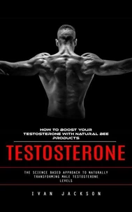 Testosterone: How to Boost Your Testosterone With Natural Bee Products (The Science Based Approach to Naturally Transforming Male Testosterone Levels)
