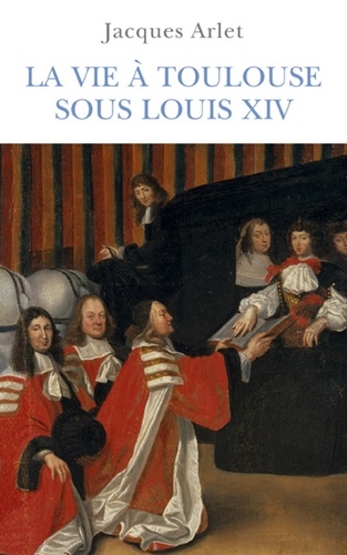 Jacques Arlet - La vie à Toulouse sous Louis XIV.