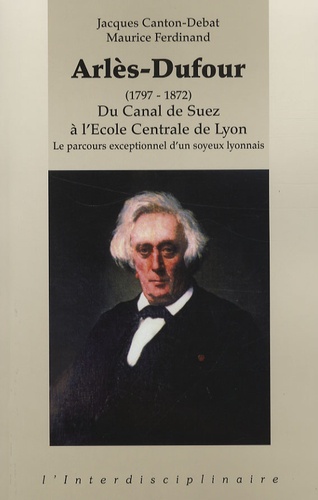 Jacques Canton-Debat et Maurice Ferdinand - Arlès-Dufour (1797-1872) - Du Canal de Suez à l'Ecole Centrale de Lyon-Le parcours exceptionnel d'un soyeux lyonnais.