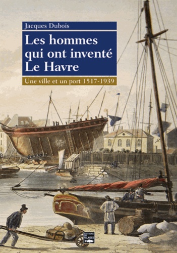Jacques Dubois - Les hommes qui ont inventé Le Havre - Une ville et un port 1517-1939.
