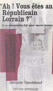Jacques Gandebeuf - Ah ! Vous êtes au Républicain Lorrain ? - La vie mouvementée d'un grand reporter heureux.