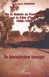 Jacques Germain - De la Guinée au Cameroun par la Côte d'Ivoire 1946-1962. - Un administrateur témoigne.