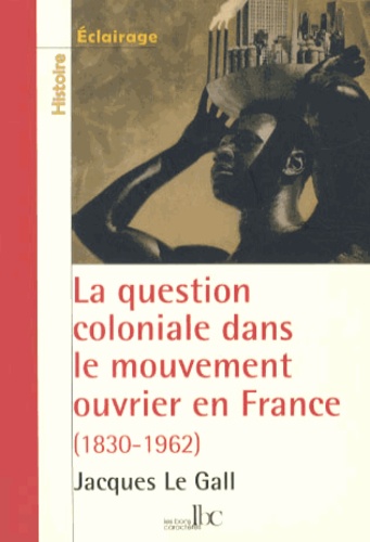Jacques Le Gall - La question coloniale dans le mouvement ouvrier en France - De la conquête de l'Algérie (1830) aux indépendances africaines (1962).