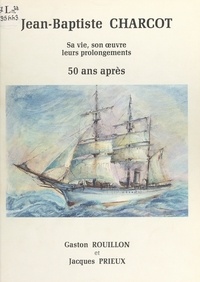 Jacques Prieux et Gaston Rouillon - Jean-Baptiste Charcot - Sa vie, son œuvre, leurs prolongements 50 ans après.