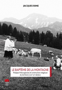 Jacques Rime - Le baptême de la montagne - Préalpes fribourgeoises et construction religieuse du territoire (XVIIe-XXe siècles).