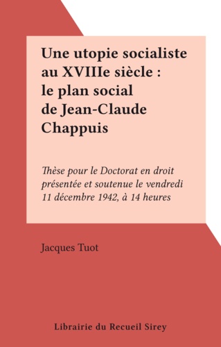 Une utopie socialiste au XVIIIe siècle : le plan social de Jean-Claude Chappuis. Thèse pour le Doctorat en droit présentée et soutenue le vendredi 11 décembre 1942, à 14 heures