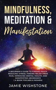 Mindfulness, Meditation &amp; Manifestation: : A Beginner's Guide to Finding Peace, Reducing Stress, Finding Relief from Pain, Improving Mental Health, and Manifesting Abundance ( A Book For Men &amp; Women)