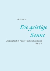 Jakob Lorber - Die geistige Sonne Band 1 - Originaltext in neuer Rechtschreibung.