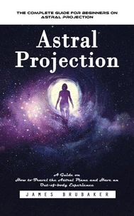Astral Projection: The Complete Guide for Beginners on Astral Projection (A Guide on How to Travel the Astral Plane and Have an Out-of-body Experience)