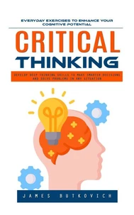 Critical Thinking: Everyday Exercises to Enhance Your Cognitive Potential (Develop Deep Thinking Skills to Make Smarter Decisions and Solve Problems in Any Situation)