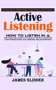 Active Listening: How to Improve Relationships by Becoming an Active Listener (How to Listen in a Distracted World to Build Trust, Improve Conversations and Deepen Relationships)