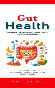 Gut Health: Discover the Gut-body Connection to Improve Digestion (A Practical Guide to Microbiome &amp; Probiotic Nutrition for Better Digestion)