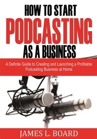  James L. Board - How to Start  Podcasting as a Business: A Definite Guide to Creating and Launching a Profitable Podcasting Business At Home.