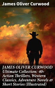 JAMES OLIVER CURWOOD Ultimate Collection: 40+ Action Thrillers, Western Classics, Adventure Novels &amp; Short Stories (Illustrated)