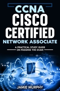  Jamie Murphy - CCNA Cisco Certified Network Associate A Practical Study Guide on Passing the Exam.