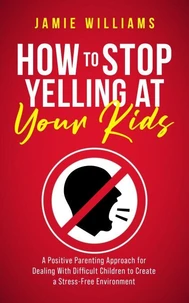 How to Stop Yelling at Your Kids: A Positive Parenting Approach for Dealing with Difficult Children to Create a Stress-Free Environment