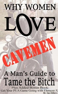 Why Women Love Cavemen - A Man's Guide to Tame the Bitch Plus: Get Your Pick-up Game Going with Element–X