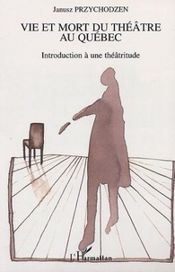 Janusz Przychodzen - Vie et mort du théâtre au Québec - Introduction à une théâtritude.