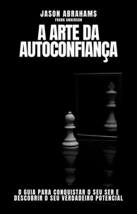 A Arte da Autoconfiança: O Guia Para Conquistar o Seu Ser e Descobrir o Seu Verdadeiro Potencial