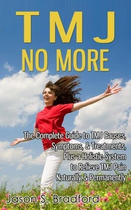 TMJ No More: The Complete Guide to TMJ Causes, Symptoms, &amp; Treatments, Plus a Holistic System to Relieve TMJ Pain Naturally &amp; Permanently