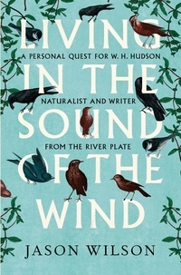 Jason Wilson - Living in the Sound of the Wind - A Personal Quest for W.H. Hudson, Naturalist and Writer from the River Plate.