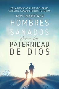 Hombres Sanados Por La Paternidad De Dios: Sanar Las Heridas Paternas Al Incorporar La Adopción Como Hijos Del Padre Celestial. Pasar De La Orfandad Espiritual A Hijos De Dios