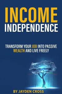Income Independence: Transform Your Job into Passive Wealth and Live Freely