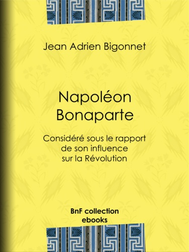 Napoléon Bonaparte. Considéré sous le rapport de son influence sur la Révolution