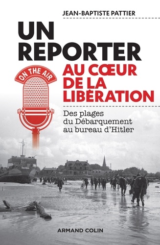 Jean-Baptiste Pattier - Reporter au coeur de la Libération - Des plages du Débarquement au bureau d'Hitler.