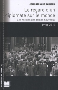 Jean-Bernard Raimond - Le regard d'un diplomate sur le monde - Les racines des temps nouveaux 1960-2010.