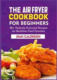 Jean Calderon - The Air Fryer Cookbook for Beginners - 50+ Perfectly Portioned Recipes for Healthier Fried Favorites.