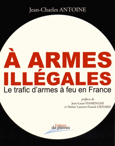 Jean-Charles Antoine - A armes illégales - Le trafic d'armes à feu en France.