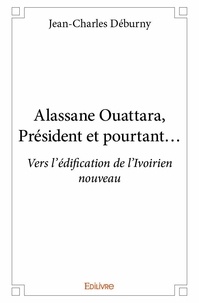 Jean-Charles Déburny - Alassane Ouattara, président et pourtant - Vers l'édification de l'Ivoirien nouveau.