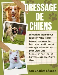 Dressage de Chiens: Le Manuel Ultime Pour Éduquer Votre Fidèle Compagnon Avec des Exercices, des Ordres et une Approche Positive pour Créer une Connexion Pro-fonde et Harmonieuse avec Votre Chien